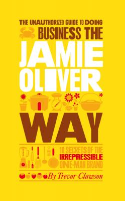 The Unauthorized Guide To Doing Business the Jamie Oliver Way. 10 Secrets of the Irrepressible One-Man Brand - Trevor  Clawson 