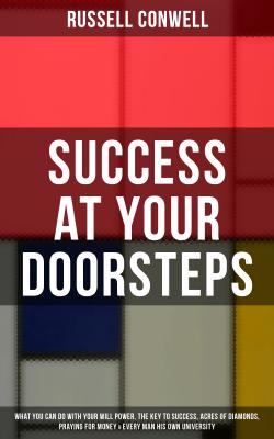 SUCCESS AT YOUR DOORSTEPS: What You Can Do With Your Will Power, The Key to Success, Acres of Diamonds, Praying for Money & Every Man His Own University - Russell  Conwell 