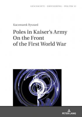 Poles in Kaisers Army On the Front of the First World War - Ryszard Kaczmarek Geschichte – Erinnerung – Politik. Studies in History, Memory and Politics