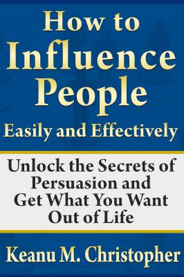 How to Influence People Easily and Effectively: Unlock the Secrets of Persuasion and Get What You Want Out of Life - Keanu M. Christopher 