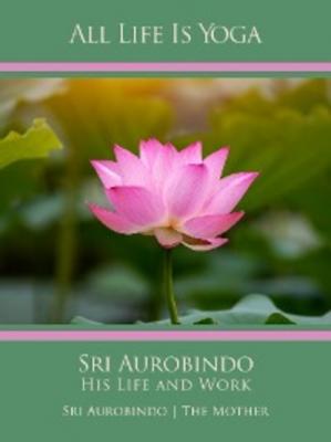 All Life Is Yoga: Sri Aurobindo – His Life and Work - Sri Aurobindo 