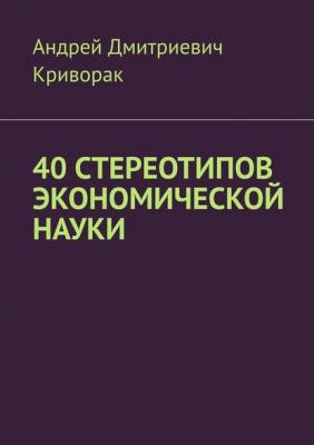 40 стереотипов экономической науки - Андрей Дмитриевич Криворак 