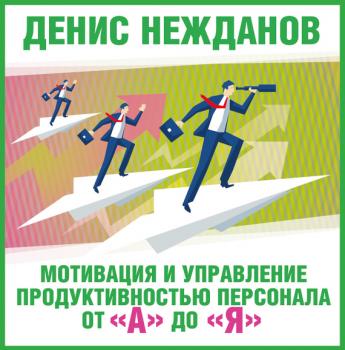 Скачать Мотивация и управление продуктивностью персонала от «а» до «я» - Денис Нежданов