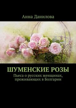 Скачать Шуменские розы. Пьеса о русских женщинах, проживающих в Болгарии - Анна Данилова