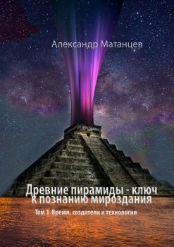 Скачать Древние пирамиды – ключ к познанию мироздания. Том 1. Время, создатели и технологии - Александр Матанцев