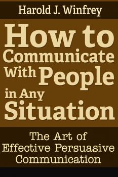 Скачать How to Communicate With People in Any Situation: The Art of Effective Persuasive Communication - Harold J. Winfrey