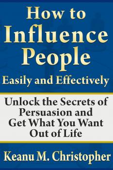 Скачать How to Influence People Easily and Effectively: Unlock the Secrets of Persuasion and Get What You Want Out of Life - Keanu M. Christopher