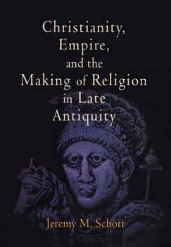 Скачать Christianity, Empire, and the Making of Religion in Late Antiquity - Jeremy M. Schott