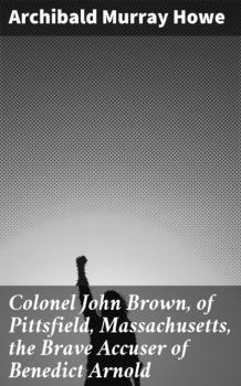 Скачать Colonel John Brown, of Pittsfield, Massachusetts, the Brave Accuser of Benedict Arnold - Archibald Murray Howe