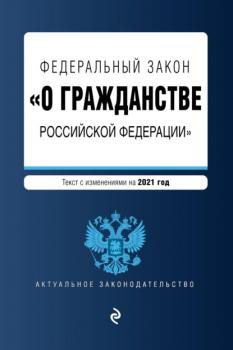 Скачать Федеральный закон «О гражданстве Российской Федерации». Текст с изменениями на 2021 год - Группа авторов