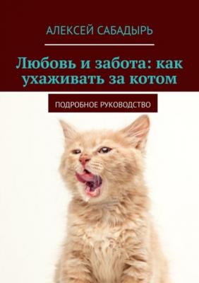 Любовь и забота: как ухаживать за котом. Подробное руководство - Алексей Сабадырь 