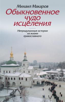 Обыкновенное чудо исцеления. Непридуманные истории из жизни православного - Михаил Макаров 