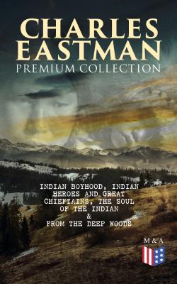 CHARLES EASTMAN Premium Collection: Indian Boyhood, Indian Heroes and Great Chieftains, The Soul of the Indian & From the Deep Woods to Civilization - Charles A.  Eastman 