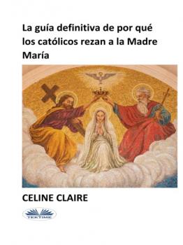 Скачать La Guía Definitiva De Por Qué Los Católicos Rezan A La Madre María - Celine Claire