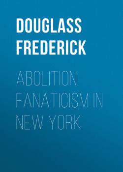 Скачать Abolition Fanaticism in New York - Douglass Frederick