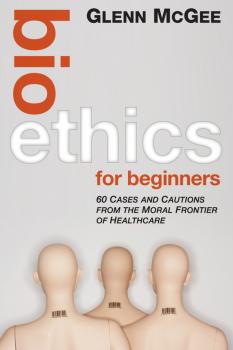 Скачать Bioethics for Beginners. 60 Cases and Cautions from the Moral Frontier of Healthcare - Glenn  McGee
