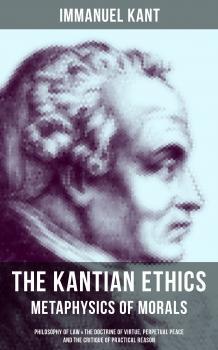 Скачать THE KANTIAN ETHICS: Metaphysics of Morals - Philosophy of Law & The Doctrine of Virtue, Perpetual Peace and The Critique of Practical Reason - Immanuel Kant